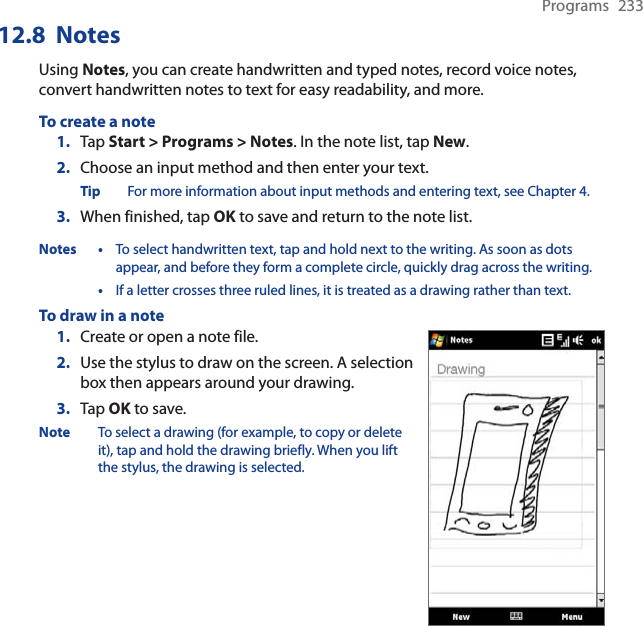 Programs 23312.8  NotesUsing Notes, you can create handwritten and typed notes, record voice notes, convert handwritten notes to text for easy readability, and more.To create a note1. Tap Start &gt; Programs &gt; Notes. In the note list, tap New.2. Choose an input method and then enter your text.Tip For more information about input methods and entering text, see Chapter 4.3. When finished, tap OK to save and return to the note list.Notes • To select handwritten text, tap and hold next to the writing. As soon as dots appear, and before they form a complete circle, quickly drag across the writing.•If a letter crosses three ruled lines, it is treated as a drawing rather than text.To draw in a note1. Create or open a note file.2. Use the stylus to draw on the screen. A selection box then appears around your drawing.3. Tap OK to save.Note To select a drawing (for example, to copy or delete it), tap and hold the drawing briefly. When you lift the stylus, the drawing is selected.