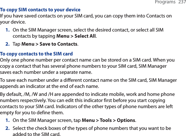 Programs 237To copy SIM contacts to your deviceIf you have saved contacts on your SIM card, you can copy them into Contacts on your device.1. On the SIM Manager screen, select the desired contact, or select all SIM contacts by tapping Menu &gt; Select All.2. Tap Menu &gt; Save to Contacts.To copy contacts to the SIM cardOnly one phone number per contact name can be stored on a SIM card. When you copy a contact that has several phone numbers to your SIM card, SIM Manager saves each number under a separate name.To save each number under a different contact name on the SIM card, SIM Manager appends an indicator at the end of each name.By default, /M, /W and /H are appended to indicate mobile, work and home phone numbers respectively. You can edit this indicator first before you start copying contacts to your SIM card. Indicators of the other types of phone numbers are left empty for you to define them.1. On the SIM Manager screen, tap Menu &gt; Tools &gt; Options.2. Select the check boxes of the types of phone numbers that you want to be added to the SIM card.
