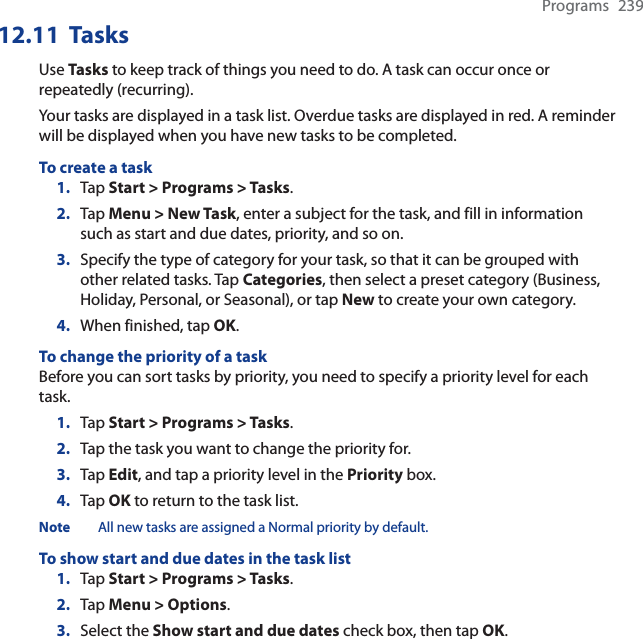 Programs 23912.11  TasksUse Tasks to keep track of things you need to do. A task can occur once or repeatedly (recurring).Your tasks are displayed in a task list. Overdue tasks are displayed in red. A reminder will be displayed when you have new tasks to be completed.To create a task1. Tap Start &gt; Programs &gt; Tasks.2. Tap Menu &gt; New Task, enter a subject for the task, and fill in information such as start and due dates, priority, and so on.3. Specify the type of category for your task, so that it can be grouped with other related tasks. Tap Categories, then select a preset category (Business, Holiday, Personal, or Seasonal), or tap New to create your own category.4. When finished, tap OK.To change the priority of a taskBefore you can sort tasks by priority, you need to specify a priority level for each task.1. Tap Start &gt; Programs &gt; Tasks.2. Tap the task you want to change the priority for.3. Tap Edit, and tap a priority level in the Priority box.4. Tap OK to return to the task list.Note All new tasks are assigned a Normal priority by default.To show start and due dates in the task list1. Tap Start &gt; Programs &gt; Tasks.2. Tap Menu &gt; Options.3. Select the Show start and due dates check box, then tap OK.