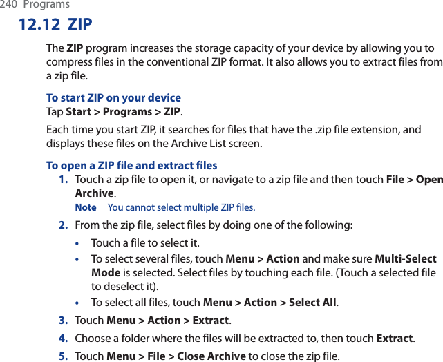 240 Programs12.12 ZIPThe ZIP program increases the storage capacity of your device by allowing you to compress files in the conventional ZIP format. It also allows you to extract files from a zip file.To start ZIP on your deviceTap Start &gt; Programs &gt; ZIP.Each time you start ZIP, it searches for files that have the .zip file extension, and displays these files on the Archive List screen.To open a ZIP file and extract files1. Touch a zip file to open it, or navigate to a zip file and then touch File &gt; Open Archive.Note You cannot select multiple ZIP files.2. From the zip file, select files by doing one of the following:•Touch a file to select it.•To select several files, touch Menu &gt; Action and make sure Multi-Select Mode is selected. Select files by touching each file. (Touch a selected file to deselect it).•To select all files, touch Menu &gt; Action &gt; Select All.3. Touch Menu &gt; Action &gt; Extract.4. Choose a folder where the files will be extracted to, then touch Extract.5. Touch Menu &gt; File &gt; Close Archive to close the zip file.
