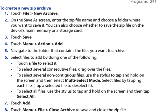 Programs 241To create a new zip archive1. Touch File &gt; New Archive.2. On the Save As screen, enter the zip file name and choose a folder where you want to save it. You can also choose whether to save the zip file on the device’s main memory or a storage card.3. Touch Save.4. Touch Menu &gt; Action &gt; Add.5. Navigate to the folder that contains the files you want to archive.6. Select files to add by doing one of the following:•Touch a file to select it.•To select several consecutive files, drag over the files.•To select several non-contiguous files, use the stylus to tap and hold on the screen and then select Multi-Select Mode. Select files by tapping each file. (Tap a selected file to deselect it).•To select all files, use the stylus to tap and hold on the screen and then tapSelect All.7. Touch Add.8. Touch Menu &gt; File &gt; Close Archive to save and close the zip file.
