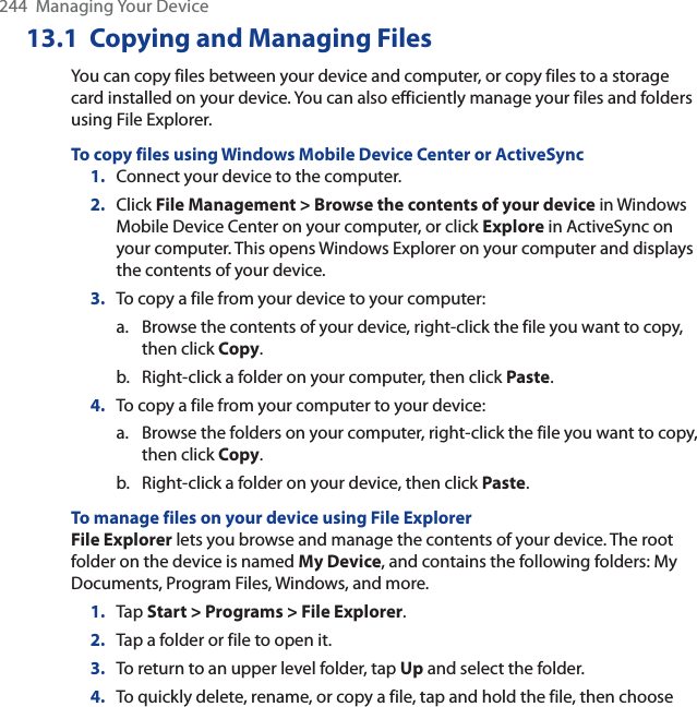 244  Managing Your Device13.1 Copying and Managing FilesYou can copy files between your device and computer, or copy files to a storage card installed on your device. You can also efficiently manage your files and folders using File Explorer.To copy files using Windows Mobile Device Center or ActiveSync1. Connect your device to the computer.2. Click File Management &gt; Browse the contents of your device in Windows Mobile Device Center on your computer, or click Explore in ActiveSync on your computer. This opens Windows Explorer on your computer and displays the contents of your device.3. To copy a file from your device to your computer:a. Browse the contents of your device, right-click the file you want to copy, then click Copy.b. Right-click a folder on your computer, then click Paste.4. To copy a file from your computer to your device:a. Browse the folders on your computer, right-click the file you want to copy, then click Copy.b. Right-click a folder on your device, then click Paste.To manage files on your device using File ExplorerFile Explorer lets you browse and manage the contents of your device. The root folder on the device is named My Device, and contains the following folders: My Documents, Program Files, Windows, and more.1. Tap Start &gt; Programs &gt; File Explorer.2. Tap a folder or file to open it.3. To return to an upper level folder, tap Up and select the folder.4. To quickly delete, rename, or copy a file, tap and hold the file, then choose 