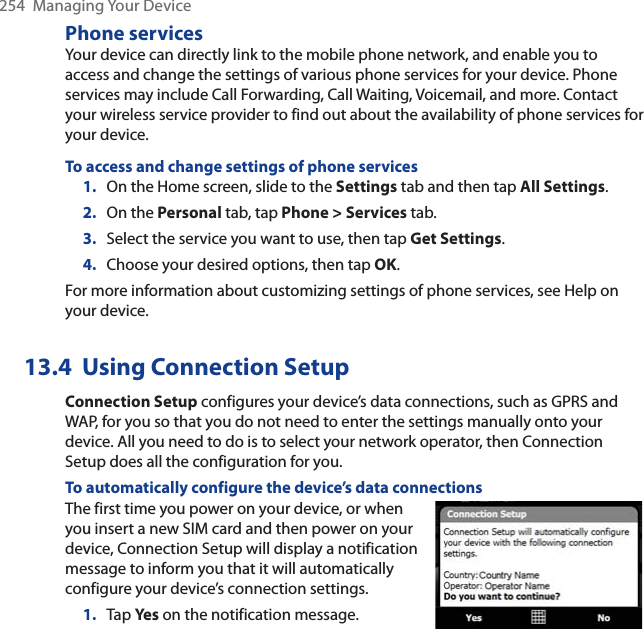 254  Managing Your DevicePhone servicesYour device can directly link to the mobile phone network, and enable you to access and change the settings of various phone services for your device. Phone services may include Call Forwarding, Call Waiting, Voicemail, and more. Contact your wireless service provider to find out about the availability of phone services for your device.To access and change settings of phone services1. On the Home screen, slide to the Settings tab and then tap All Settings.2. On the Personal tab, tap Phone &gt; Services tab.3. Select the service you want to use, then tap Get Settings.4. Choose your desired options, then tap OK.For more information about customizing settings of phone services, see Help on your device.13.4 Using Connection SetupConnection Setup configures your device’s data connections, such as GPRS and WAP, for you so that you do not need to enter the settings manually onto your device. All you need to do is to select your network operator, then Connection Setup does all the configuration for you.To automatically configure the device’s data connectionsThe first time you power on your device, or when you insert a new SIM card and then power on your device, Connection Setup will display a notification message to inform you that it will automatically configure your device’s connection settings.1. Tap Ye s on the notification message.