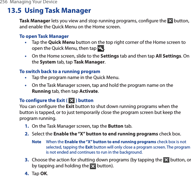 256  Managing Your Device13.5  Using Task ManagerTask Manager lets you view and stop running programs, configure the   button, and enable the Quick Menu on the Home screen.To open Task Manager•Tap the Quick Menu button on the top right corner of the Home screen to open the Quick Menu, then tap  .•On the Home screen, slide to the Settings tab and then tap All Settings. On the System tab, tap Task Manager.To switch back to a running program•Tap the program name in the Quick Menu.•On the Task Manager screen, tap and hold the program name on the Running tab, then tap Activate.To configure the Exit (  ) buttonYou can configure the Exit button to shut down running programs when the button is tapped, or to just temporarily close the program screen but keep the program running.1. On the Task Manager screen, tap the Button tab.2. Select the Enable the “X” button to end running programs check box.Note When the Enable the “X” button to end running programs check box is not selected, tapping the Exit button will only close a program screen. The program is not ended and continues to run in the background.3. Choose the action for shutting down programs (by tapping the   button, or by tapping and holding the   button).4. Tap OK.