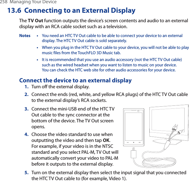 258  Managing Your Device13.6  Connecting to an External DisplayThe TV Out function outputs the device’s screen contents and audio to an external display with an RCA cable socket such as a television.Notes • You need an HTC TV Out cable to be able to connect your device to an external display. The HTC TV Out cable is sold separately.•When you plug in the HTC TV Out cable to your device, you will not be able to play music files from the TouchFLO 3D Music tab.•It is recommended that you use an audio accessory (not the HTC TV Out cable) such as the wired headset when you want to listen to music on your device.You can check the HTC web site for other audio accessories for your device.Connect the device to an external display1. Turn off the external display.2. Connect the ends (red, white, and yellow RCA plugs) of the HTC TV Out cable to the external display’s RCA sockets.3. Connect the mini-USB end of the HTC TV Out cable to the sync connector at the bottom of the device. The TV Out screen opens.4. Choose the video standard to use when outputting the video and then tap OK.For example, if your video is in the NTSC standard and you select PAL-M, TV Out will automatically convert your video to PAL-M before it outputs to the external display.5. Turn on the external display then select the input signal that you connected the HTC TV Out cable to (for example, Video 1).