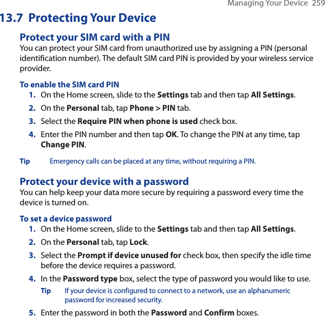 Managing Your Device  25913.7  Protecting Your DeviceProtect your SIM card with a PINYou can protect your SIM card from unauthorized use by assigning a PIN (personal identification number). The default SIM card PIN is provided by your wireless service provider.To enable the SIM card PIN1. On the Home screen, slide to the Settings tab and then tap All Settings.2. On the Personal tab, tap Phone &gt; PIN tab.3. Select the Require PIN when phone is used check box.4. Enter the PIN number and then tap OK. To change the PIN at any time, tap Change PIN.Tip Emergency calls can be placed at any time, without requiring a PIN.Protect your device with a passwordYou can help keep your data more secure by requiring a password every time the device is turned on.To set a device password1. On the Home screen, slide to the Settings tab and then tap All Settings.2. On the Personal tab, tap Lock.3. Select the Prompt if device unused for check box, then specify the idle time before the device requires a password.4. In the Password type box, select the type of password you would like to use.Tip If your device is configured to connect to a network, use an alphanumeric password for increased security.5. Enter the password in both the Password and Confirm boxes.