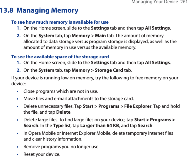 Managing Your Device  26113.8  Managing MemoryTo see how much memory is available for use1. On the Home screen, slide to the Settings tab and then tap All Settings.2. On the System tab, tap Memory &gt; Main tab. The amount of memory allocated to data storage versus program storage is displayed, as well as the amount of memory in use versus the available memory.To see the available space of the storage card 1. On the Home screen, slide to the Settings tab and then tap All Settings.2. On the System tab, tap Memory &gt; Storage Card tab.If your device is running low on memory, try the following to free memory on your device:•Close programs which are not in use.•Move files and e-mail attachments to the storage card. •Delete unnecessary files. Tap Start &gt; Programs &gt; File Explorer. Tap and hold the file, and tap Delete.•Delete large files. To find large files on your device, tap Start &gt; Programs &gt; Search. In the Type list, tap Larger than 64 KB, and tap Search.•In Opera Mobile or Internet Explorer Mobile, delete temporary Internet files and clear history information.•Remove programs you no longer use.•Reset your device.