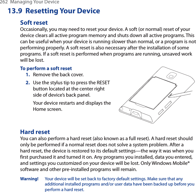 262  Managing Your Device13.9  Resetting Your DeviceSoft resetOccasionally, you may need to reset your device. A soft (or normal) reset of your device clears all active program memory and shuts down all active programs. This can be useful when your device is running slower than normal, or a program is not performing properly. A soft reset is also necessary after the installation of some programs. If a soft reset is performed when programs are running, unsaved work will be lost.To perform a soft reset1. Remove the back cover.2. Use the stylus tip to press the RESET button located at the center right side of device’s back panel.Your device restarts and displays the Home screen.RESETHard resetYou can also perform a hard reset (also known as a full reset). A hard reset should only be performed if a normal reset does not solve a system problem. After a hard reset, the device is restored to its default settings—the way it was when you first purchased it and turned it on. Any programs you installed, data you entered, and settings you customized on your device will be lost. Only Windows Mobile® software and other pre-installed programs will remain.Warning! Your device will be set back to factory default settings. Make sure that any additional installed programs and/or user data have been backed up before you perform a hard reset.