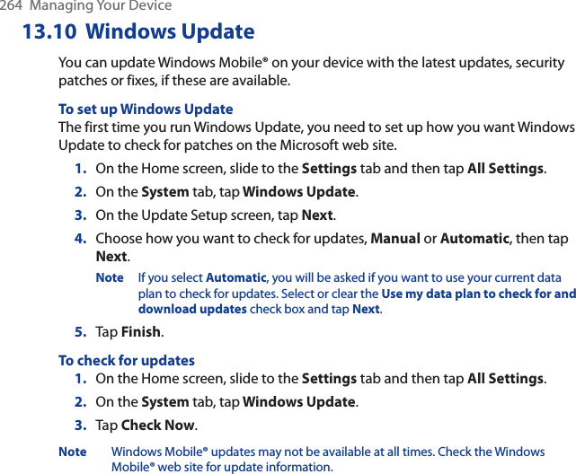 264  Managing Your Device13.10 Windows UpdateYou can update Windows Mobile® on your device with the latest updates, security patches or fixes, if these are available.To set up Windows UpdateThe first time you run Windows Update, you need to set up how you want Windows Update to check for patches on the Microsoft web site.1. On the Home screen, slide to the Settings tab and then tap All Settings.2. On the System tab, tap Windows Update.3. On the Update Setup screen, tap Next.4. Choose how you want to check for updates, Manual or Automatic, then tap Next.Note If you select Automatic, you will be asked if you want to use your current data plan to check for updates. Select or clear the Use my data plan to check for and download updates check box and tap Next.5. Tap Finish.To check for updates1. On the Home screen, slide to the Settings tab and then tap All Settings.2. On the System tab, tap Windows Update.3. Tap Check Now.Note Windows Mobile® updates may not be available at all times. Check the Windows Mobile® web site for update information.