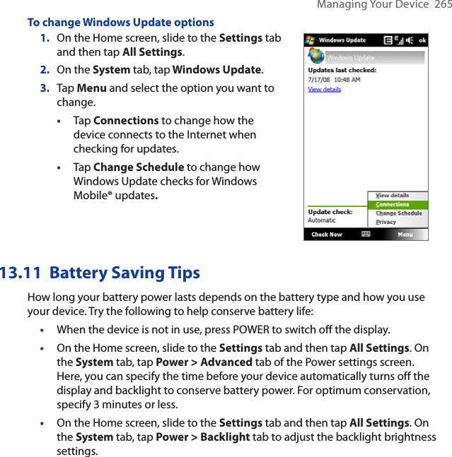 Managing Your Device  265To change Windows Update options1. On the Home screen, slide to the Settings tab and then tap All Settings.2. On the System tab, tap Windows Update.3. Tap Menu and select the option you want to change.•Tap Connections to change how the device connects to the Internet when checking for updates.•Tap Change Schedule to change how Windows Update checks for Windows Mobile® updates.13.11 Battery Saving TipsHow long your battery power lasts depends on the battery type and how you use your device. Try the following to help conserve battery life:•When the device is not in use, press POWER to switch off the display.•On the Home screen, slide to the Settings tab and then tap All Settings. On the System tab, tap Power &gt; Advanced tab of the Power settings screen. Here, you can specify the time before your device automatically turns off the display and backlight to conserve battery power. For optimum conservation, specify 3 minutes or less.•On the Home screen, slide to the Settings tab and then tap All Settings. On the System tab, tap Power &gt; Backlight tab to adjust the backlight brightness settings.