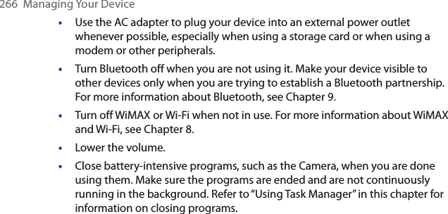266  Managing Your Device•Use the AC adapter to plug your device into an external power outlet whenever possible, especially when using a storage card or when using a modem or other peripherals.•Turn Bluetooth off when you are not using it. Make your device visible to other devices only when you are trying to establish a Bluetooth partnership. For more information about Bluetooth, see Chapter 9.•Turn off WiMAX or Wi-Fi when not in use. For more information about WiMAX and Wi-Fi, see Chapter 8.•Lower the volume.•Close battery-intensive programs, such as the Camera, when you are done using them. Make sure the programs are ended and are not continuously running in the background. Refer to “Using Task Manager” in this chapter for information on closing programs. 