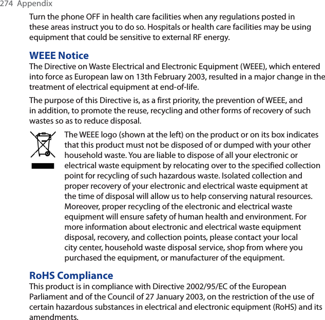 274 AppendixTurn the phone OFF in health care facilities when any regulations posted in these areas instruct you to do so. Hospitals or health care facilities may be using equipment that could be sensitive to external RF energy.WEEE NoticeThe Directive on Waste Electrical and Electronic Equipment (WEEE), which entered into force as European law on 13th February 2003, resulted in a major change in the treatment of electrical equipment at end-of-life.The purpose of this Directive is, as a first priority, the prevention of WEEE, and in addition, to promote the reuse, recycling and other forms of recovery of such wastes so as to reduce disposal.The WEEE logo (shown at the left) on the product or on its box indicates that this product must not be disposed of or dumped with your other household waste. You are liable to dispose of all your electronic or electrical waste equipment by relocating over to the specified collection point for recycling of such hazardous waste. Isolated collection and proper recovery of your electronic and electrical waste equipment at the time of disposal will allow us to help conserving natural resources. Moreover, proper recycling of the electronic and electrical waste equipment will ensure safety of human health and environment. For more information about electronic and electrical waste equipment disposal, recovery, and collection points, please contact your local city center, household waste disposal service, shop from where you purchased the equipment, or manufacturer of the equipment.RoHS ComplianceThis product is in compliance with Directive 2002/95/EC of the European Parliament and of the Council of 27 January 2003, on the restriction of the use of certain hazardous substances in electrical and electronic equipment (RoHS) and its amendments.