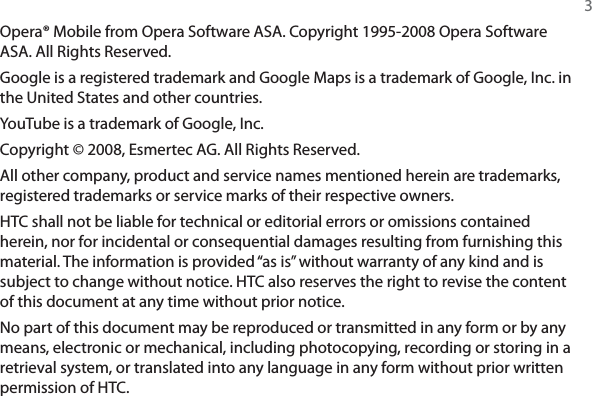 3Opera® Mobile from Opera Software ASA. Copyright 1995-2008 Opera Software ASA. All Rights Reserved.Google is a registered trademark and Google Maps is a trademark of Google, Inc. in the United States and other countries.YouTube is a trademark of Google, Inc.Copyright © 2008, Esmertec AG. All Rights Reserved.All other company, product and service names mentioned herein are trademarks, registered trademarks or service marks of their respective owners.HTC shall not be liable for technical or editorial errors or omissions contained herein, nor for incidental or consequential damages resulting from furnishing this material. The information is provided “as is” without warranty of any kind and is subject to change without notice. HTC also reserves the right to revise the content of this document at any time without prior notice.No part of this document may be reproduced or transmitted in any form or by any means, electronic or mechanical, including photocopying, recording or storing in a retrieval system, or translated into any language in any form without prior written permission of HTC.