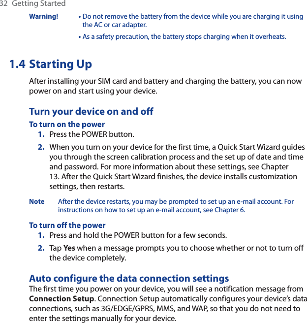 32 Getting StartedWarning! •  Do not remove the battery from the device while you are charging it using the AC or car adapter.•  As a safety precaution, the battery stops charging when it overheats. 1.4 Starting UpAfter installing your SIM card and battery and charging the battery, you can now power on and start using your device.Turn your device on and offTo turn on the powerPress the POWER button.When you turn on your device for the first time, a Quick Start Wizard guides you through the screen calibration process and the set up of date and time and password. For more information about these settings, see Chapter 13. After the Quick Start Wizard finishes, the device installs customization settings, then restarts.Note After the device restarts, you may be prompted to set up an e-mail account. For instructions on how to set up an e-mail account, see Chapter 6.To turn off the powerPress and hold the POWER button for a few seconds.Tap Yes when a message prompts you to choose whether or not to turn off the device completely.Auto configure the data connection settingsThe first time you power on your device, you will see a notification message from Connection Setup. Connection Setup automatically configures your device’s data connections, such as 3G/EDGE/GPRS, MMS, and WAP, so that you do not need to enter the settings manually for your device.1.2.1.2.