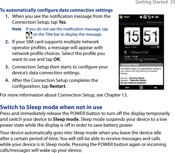 Getting Started  33To automatically configure data connection settings1. When you see the notification message from the Connection Setup, tap Yes .Note If you do not see the notification message, tap  on the Title bar to display the message.2. If your SIM card supports multiple network operator profiles, a message will appear with network profile choices. Select the profile you want to use and tap OK.3. Connection Setup then starts to configure your device’s data connection settings.4. After the Connection Setup completes the configuration, tap Restart.For more information about Connection Setup, see Chapter 13.Switch to Sleep mode when not in usePress and immediately release the POWER button to turn off the display temporarily and switch your device to Sleep mode. Sleep mode suspends your device to a low power state while the display is off in order to save battery power.Your device automatically goes into Sleep mode when you leave the device idle after a certain period of time. You will still be able to receive messages and calls while your device is in Sleep mode. Pressing the POWER button again or incoming calls/messages will wake up your device.