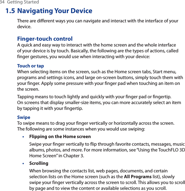 34 Getting Started1.5 Navigating Your DeviceThere are different ways you can navigate and interact with the interface of your device.Finger-touch controlA quick and easy way to interact with the home screen and the whole interface of your device is by touch. Basically, the following are the types of actions, called finger gestures, you would use when interacting with your device:Touch or tapWhen selecting items on the screen, such as the Home screen tabs, Start menu, programs and settings icons, and large on-screen buttons, simply touch them with your finger. Apply some pressure with your finger pad when touching an item on the screen.Tapping means to touch lightly and quickly with your finger pad or fingertip. On screens that display smaller-size items, you can more accurately select an item by tapping it with your fingertip.SwipeTo swipe means to drag your finger vertically or horizontally across the screen. The following are some instances when you would use swiping:Flipping on the Home screenSwipe your finger vertically to flip through favorite contacts, messages, music albums, photos, and more. For more information, see “Using the TouchFLO 3DHome Screen” in Chapter 3.ScrollingWhen browsing the contacts list, web pages, documents, and certain selection lists on the Home screen (such as the All Programs list), slowly swipe your finger vertically across the screen to scroll. This allows you to scroll by page and to view the content or available selections as you scroll.••