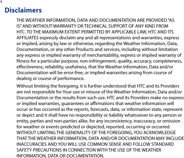4DisclaimersTHE WEATHER INFORMATION, DATA AND DOCUMENTATION ARE PROVIDED “AS IS” AND WITHOUT WARRANTY OR TECHNICAL SUPPORT OF ANY KIND FROM HTC. TO THE MAXIMUM EXTENT PERMITTED BY APPLICABLE LAW, HTC AND ITS AFFILIATES expressly disclaim any and all representations and warranties, express or implied, arising by law or otherwise, regarding the Weather Information, Data, Documentation, or any other Products and services, including without limitation any express or implied warranty of merchantability, express or implied warranty of fitness for a particular purpose, non-infringement, quality, accuracy, completeness, effectiveness, reliability, usefulness, that the Weather Information, Data and/or Documentation will be error-free, or implied warranties arising from course of dealing or course of performance.Without limiting the foregoing, it is further understood that HTC and its Providers are not responsible for Your use or misuse of the Weather Information, Data and/or Documentation or the results from such use. HTC and its Providers make no express or implied warranties, guarantees or affirmations that weather information will occur or has occurred as the reports, forecasts, data, or information state, represent or depict and it shall have no responsibility or liability whatsoever to any person or entity, parties and non-parties alike, for any inconsistency, inaccuracy, or omission for weather or events predicted or depicted, reported, occurring or occurred. WITHOUT LIMITING THE GENERALITY OF THE FOREGOING, YOU ACKNOWLEDGE THAT THE WEATHER INFORMATION, DATA AND/OR DOCUMENTATION MAY INCLUDE INACCURACIES AND YOU WILL USE COMMON SENSE AND FOLLOW STANDARD SAFETY PRECAUTIONS IN CONNECTION WITH THE USE OF THE WEATHER INFORMATION, DATA OR DOCUMENTATION.