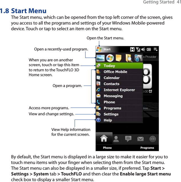 Getting Started  411.8 Start MenuThe Start menu, which can be opened from the top left corner of the screen, gives you access to all the programs and settings of your Windows Mobile-powered device. Touch or tap to select an item on the Start menu.View Help information for the current screen.View and change settings.Access more programs.Open a recently-used program.Open a program.When you are on another screen, touch or tap this item to return to the TouchFLO 3DHome screen.Open the Start menu.By default, the Start menu is displayed in a large size to make it easier for you to touch menu items with your finger when selecting them from the Start menu.The Start menu can also be displayed in a smaller size, if preferred. Tap Start &gt; Settings &gt; System tab &gt; TouchFLO and then clear the Enable large Start menu check box to display a smaller Start menu.