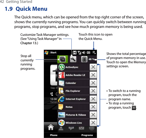 42 Getting Started1.9 Quick MenuThe Quick menu, which can be opened from the top right corner of the screen, shows the currently running programs. You can quickly switch between running programs, stop programs, and see how much program memory is being used.Touch this icon to open the Quick Menu.•To switch to a running program, touch the program name. •To stop a running program, touch  .Customize Task Manager settings. (See “Using Task Manager” in Chapter 13.)Stop all currently runningprograms.Shows the total percentage of program memory in use. Touch to open the Memory settings screen.