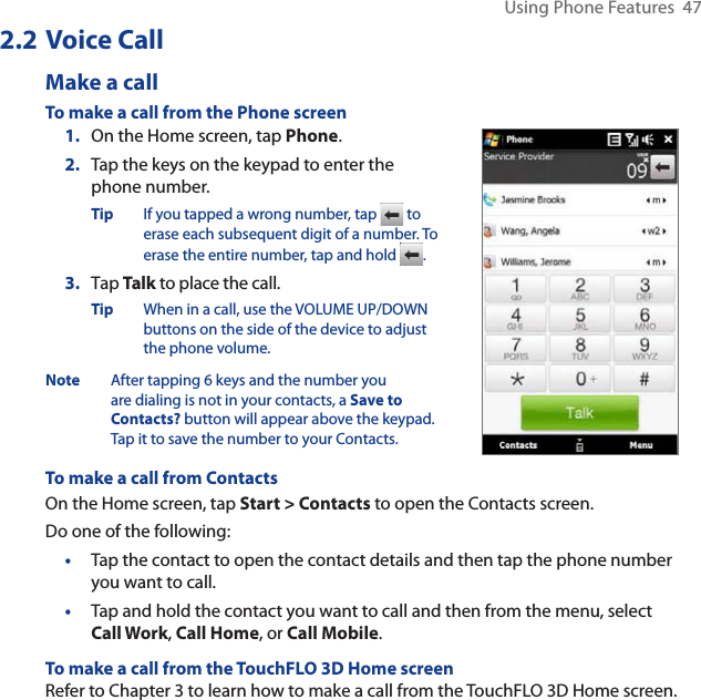 Using Phone Features  472.2 Voice CallMake a callTo make a call from the Phone screen1. On the Home screen, tap Phone.2. Tap the keys on the keypad to enter the phone number.Tip If you tapped a wrong number, tap   to erase each subsequent digit of a number. To erase the entire number, tap and hold  .3. Tap Talk to place the call.Tip When in a call, use the VOLUME UP/DOWN buttons on the side of the device to adjust the phone volume.Note After tapping 6 keys and the number you are dialing is not in your contacts, a Save to Contacts? button will appear above the keypad. Tap it to save the number to your Contacts.To make a call from ContactsOn the Home screen, tap Start &gt; Contacts to open the Contacts screen.Do one of the following:•Tap the contact to open the contact details and then tap the phone number you want to call.•Tap and hold the contact you want to call and then from the menu, select Call Work,Call Home, or Call Mobile.To make a call from the TouchFLO 3D Home screenRefer to Chapter 3 to learn how to make a call from the TouchFLO 3D Home screen. 