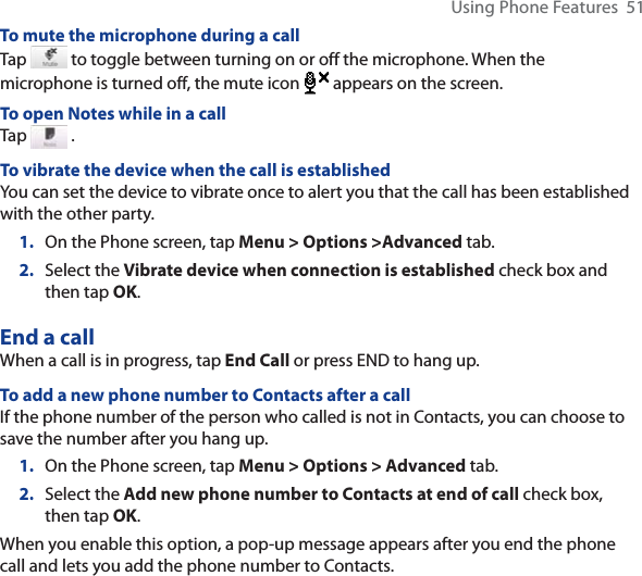 Using Phone Features  51To mute the microphone during a callTap   to toggle between turning on or off the microphone. When the microphone is turned off, the mute icon  appears on the screen.To open Notes while in a callTap   .To vibrate the device when the call is establishedYou can set the device to vibrate once to alert you that the call has been established with the other party.1. On the Phone screen, tap Menu &gt; Options &gt;Advanced tab.2. Select the Vibrate device when connection is established check box and then tap OK.End a call When a call is in progress, tap End Call or press END to hang up.To add a new phone number to Contacts after a callIf the phone number of the person who called is not in Contacts, you can choose to save the number after you hang up.1. On the Phone screen, tap Menu &gt; Options &gt; Advanced tab.2. Select the Add new phone number to Contacts at end of call check box, then tap OK.When you enable this option, a pop-up message appears after you end the phone call and lets you add the phone number to Contacts.