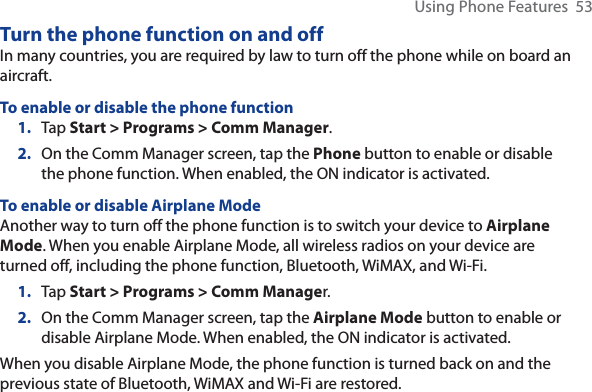 Using Phone Features  53Turn the phone function on and offIn many countries, you are required by law to turn off the phone while on board an aircraft.To enable or disable the phone function1. Tap Start &gt; Programs &gt; Comm Manager.2. On the Comm Manager screen, tap the Phone button to enable or disable the phone function. When enabled, the ON indicator is activated.To enable or disable Airplane ModeAnother way to turn off the phone function is to switch your device to Airplane Mode. When you enable Airplane Mode, all wireless radios on your device are turned off, including the phone function, Bluetooth, WiMAX, and Wi-Fi.1. Tap Start &gt; Programs &gt; Comm Manager.2. On the Comm Manager screen, tap the Airplane Mode button to enable or disable Airplane Mode. When enabled, the ON indicator is activated.When you disable Airplane Mode, the phone function is turned back on and the previous state of Bluetooth, WiMAX and Wi-Fi are restored.
