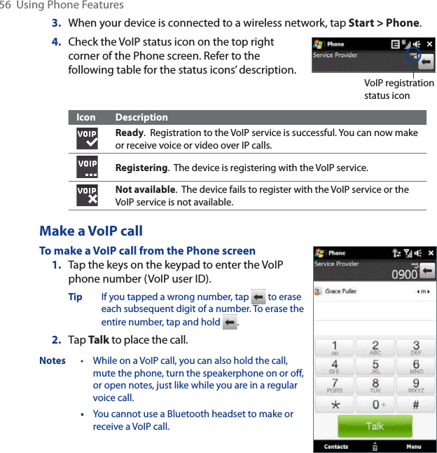 56  Using Phone Features3. When your device is connected to a wireless network, tap Start &gt; Phone.4. Check the VoIP status icon on the top right corner of the Phone screen. Refer to the following table for the status icons’ description.VoIP registration status iconIcon DescriptionReady.  Registration to the VoIP service is successful. You can now make or receive voice or video over IP calls.Registering.  The device is registering with the VoIP service.Not available.  The device fails to register with the VoIP service or the VoIP service is not available.Make a VoIP callTo make a VoIP call from the Phone screen1. Tap the keys on the keypad to enter the VoIP phone number (VoIP user ID).Tip If you tapped a wrong number, tap   to erase each subsequent digit of a number. To erase the entire number, tap and hold  .2. Tap Talk to place the call.Notes • While on a VoIP call, you can also hold the call, mute the phone, turn the speakerphone on or off, or open notes, just like while you are in a regular voice call.•You cannot use a Bluetooth headset to make or receive a VoIP call.