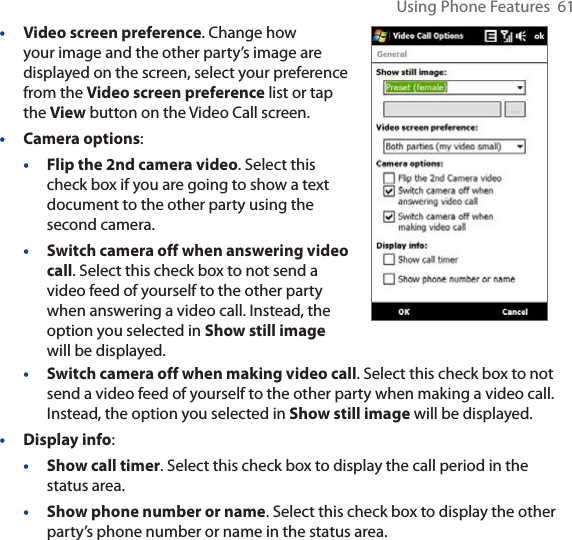 Using Phone Features  61•Video screen preference. Change how your image and the other party’s image are displayed on the screen, select your preference from the Video screen preference list or tap the View button on the Video Call screen.•Camera options:•Flip the 2nd camera video. Select this check box if you are going to show a text document to the other party using the second camera.•Switch camera off when answering video call. Select this check box to not send a video feed of yourself to the other party when answering a video call. Instead, the option you selected in Show still imagewill be displayed.•Switch camera off when making video call. Select this check box to not send a video feed of yourself to the other party when making a video call. Instead, the option you selected in Show still image will be displayed.•Display info:•Show call timer. Select this check box to display the call period in the status area.•Show phone number or name. Select this check box to display the other party’s phone number or name in the status area.