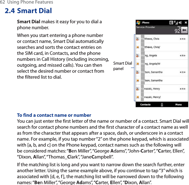 62  Using Phone Features2.4 Smart DialSmart Dial makes it easy for you to dial a phone number.When you start entering a phone number or contact name, Smart Dial automatically searches and sorts the contact entries on the SIM card, in Contacts, and the phone numbers in Call History (including incoming, outgoing, and missed calls). You can then select the desired number or contact from the filtered list to dial.Smart Dial panelTo find a contact name or numberYou can just enter the first letter of the name or number of a contact. Smart Dial will search for contact phone numbers and the first character of a contact name as well as from the character that appears after a space, dash, or underscore in a contact name. For example, if you tap number “2” on the phone keypad, which is associated with [a, b, and c] on the Phone keypad, contact names such as the following will be considered matches: “Ben Miller”, “George Adams”, “John-Carter”, “Carter, Ellen”, “Dixon, Allan”, “Thomas_Clark”, “JaneCampbell”.If the matching list is long and you want to narrow down the search further, enter another letter. Using the same example above, if you continue to tap “3” which is associated with [d, e, f], the matching list will be narrowed down to the following names: “Ben Miller”, “George Adams”, “Carter, Ellen”, “Dixon, Allan”.