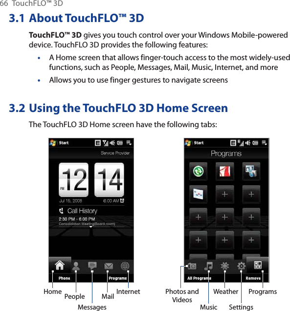 66 TouchFLO™ 3D3.1 About TouchFLO™ 3DTouchFLO™ 3D gives you touch control over your Windows Mobile-powered device. TouchFLO 3D provides the following features:A Home screen that allows finger-touch access to the most widely-used functions, such as People, Messages, Mail, Music, Internet, and moreAllows you to use finger gestures to navigate screens3.2 Using the TouchFLO 3D Home ScreenThe TouchFLO 3D Home screen have the following tabs:Home PeopleMessagesMail Internet Photos and VideosMusic SettingsProgramsWeather••