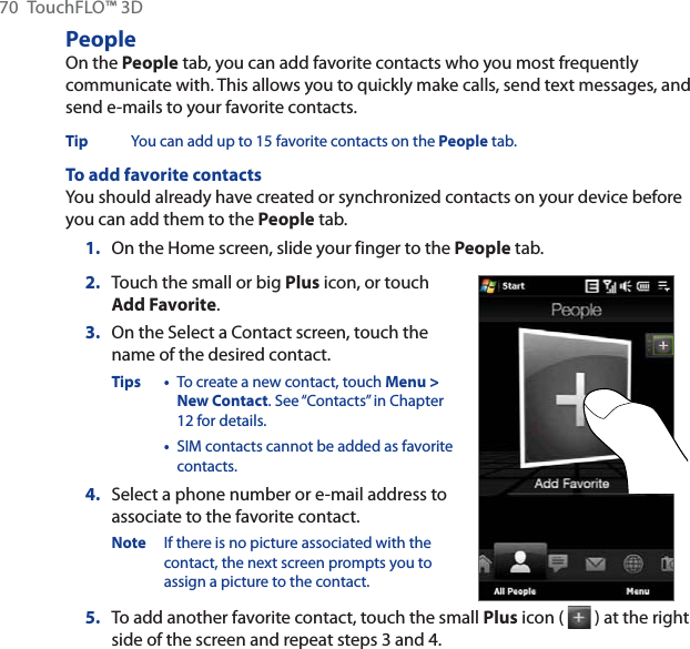 70 TouchFLO™ 3DPeopleOn the People tab, you can add favorite contacts who you most frequently communicate with. This allows you to quickly make calls, send text messages, and send e-mails to your favorite contacts.Tip You can add up to 15 favorite contacts on the People tab.To add favorite contactsYou should already have created or synchronized contacts on your device before you can add them to the People tab.1. On the Home screen, slide your finger to the People tab.2. Touch the small or big Plus icon, or touch Add Favorite.3. On the Select a Contact screen, touch the name of the desired contact.Tips • To create a new contact, touch Menu &gt; New Contact. See “Contacts” in Chapter 12 for details.•SIM contacts cannot be added as favorite contacts.4. Select a phone number or e-mail address to associate to the favorite contact.Note If there is no picture associated with the contact, the next screen prompts you to assign a picture to the contact.5. To add another favorite contact, touch the small Plus icon (   ) at the right side of the screen and repeat steps 3 and 4.