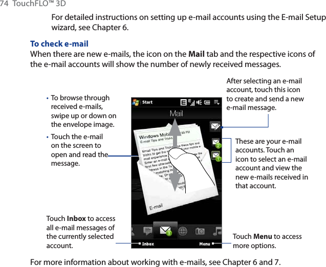 74 TouchFLO™ 3DFor detailed instructions on setting up e-mail accounts using the E-mail Setup wizard, see Chapter 6.To check e-mailWhen there are new e-mails, the icon on the Mail tab and the respective icons of the e-mail accounts will show the number of newly received messages.To browse through received e-mails, swipe up or down on the envelope image.Touch the e-mail on the screen to open and read the message. ••Touch Inbox to access all e-mail messages of the currently selected account.After selecting an e-mail account, touch this icon to create and send a new e-mail message.These are your e-mail accounts. Touch an icon to select an e-mail account and view the new e-mails received in that account.Touch Menu to access more options.For more information about working with e-mails, see Chapter 6 and 7.