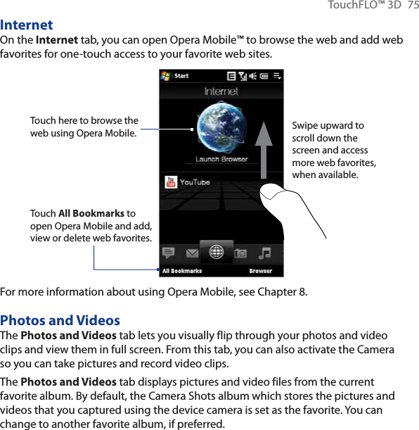 TouchFLO™ 3D  75InternetOn the Internet tab, you can open Opera Mobile™ to browse the web and add web favorites for one-touch access to your favorite web sites.Touch here to browse the web using Opera Mobile.Touch All Bookmarks to open Opera Mobile and add, view or delete web favorites.Swipe upward to scroll down the screen and access more web favorites, when available.For more information about using Opera Mobile, see Chapter 8.Photos and VideosThe Photos and Videos tab lets you visually flip through your photos and video clips and view them in full screen. From this tab, you can also activate the Camera so you can take pictures and record video clips.The Photos and Videos tab displays pictures and video files from the current favorite album. By default, the Camera Shots album which stores the pictures and videos that you captured using the device camera is set as the favorite. You can change to another favorite album, if preferred.