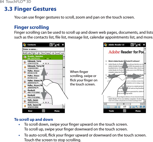 84 TouchFLO™ 3D3.3 Finger GesturesYou can use finger gestures to scroll, zoom and pan on the touch screen.Finger scrollingFinger scrolling can be used to scroll up and down web pages, documents, and lists such as the contacts list, file list, message list, calendar appointments list, and more.When finger scrolling, swipe or flick your finger on the touch screen.To scroll up and downTo scroll down, swipe your finger upward on the touch screen. To scroll up, swipe your finger downward on the touch screen.To auto-scroll, flick your finger upward or downward on the touch screen. Touch the screen to stop scrolling.••