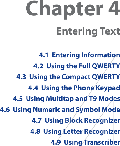 Chapter 4  Entering Text4.1  Entering Information4.2  Using the Full QWERTY4.3  Using the Compact QWERTY4.4  Using the Phone Keypad4.5  Using Multitap and T9 Modes4.6  Using Numeric and Symbol Mode4.7  Using Block Recognizer4.8  Using Letter Recognizer4.9  Using Transcriber