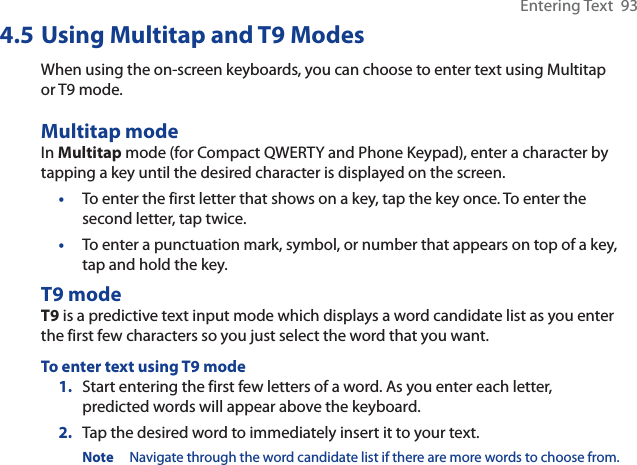 Entering Text  934.5 Using Multitap and T9 ModesWhen using the on-screen keyboards, you can choose to enter text using Multitap or T9 mode.Multitap modeIn Multitap mode (for Compact QWERTY and Phone Keypad), enter a character by tapping a key until the desired character is displayed on the screen.•To enter the first letter that shows on a key, tap the key once. To enter the second letter, tap twice. •To enter a punctuation mark, symbol, or number that appears on top of a key, tap and hold the key.T9 modeT9 is a predictive text input mode which displays a word candidate list as you enter the first few characters so you just select the word that you want.To enter text using T9 mode1. Start entering the first few letters of a word. As you enter each letter, predicted words will appear above the keyboard.2. Tap the desired word to immediately insert it to your text.Note Navigate through the word candidate list if there are more words to choose from.