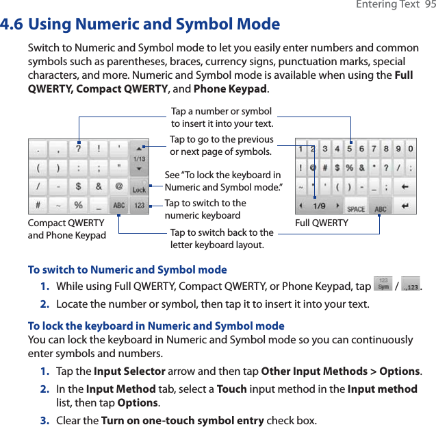 Entering Text  954.6 Using Numeric and Symbol ModeSwitch to Numeric and Symbol mode to let you easily enter numbers and common symbols such as parentheses, braces, currency signs, punctuation marks, special characters, and more. Numeric and Symbol mode is available when using the Full QWERTY, Compact QWERTY, and Phone Keypad.Tap a number or symbol to insert it into your text.Tap to go to the previous or next page of symbols.Tap to switch back to the letter keyboard layout.Tap to switch to the numeric keyboardSee “To lock the keyboard in Numeric and Symbol mode.”    Compact QWERTY and Phone KeypadFull QWERTYTo switch to Numeric and Symbol mode1. While using Full QWERTY, Compact QWERTY, or Phone Keypad, tap   /  .2. Locate the number or symbol, then tap it to insert it into your text.To lock the keyboard in Numeric and Symbol modeYou can lock the keyboard in Numeric and Symbol mode so you can continuously enter symbols and numbers. 1. Tap the Input Selector arrow and then tap Other Input Methods &gt; Options.2. In the Input Method tab, select a Touch input method in the Input methodlist, then tap Options.3. Clear the Turn on one-touch symbol entry check box.