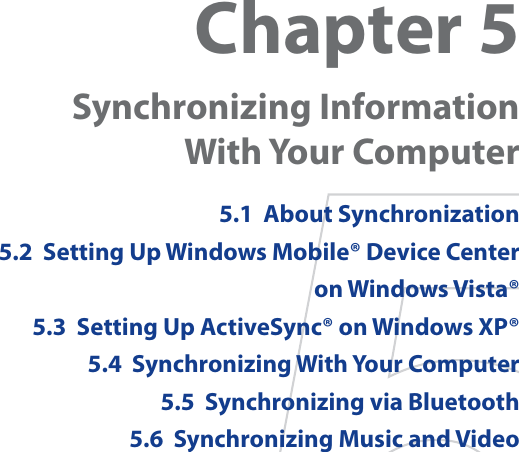 Chapter 5Synchronizing Information With Your Computer 5.1  About Synchronization5.2  Setting Up Windows Mobile® Device Center on Windows Vista®5.3  Setting Up ActiveSync® on Windows XP®5.4  Synchronizing With Your Computer5.5  Synchronizing via Bluetooth5.6  Synchronizing Music and Video