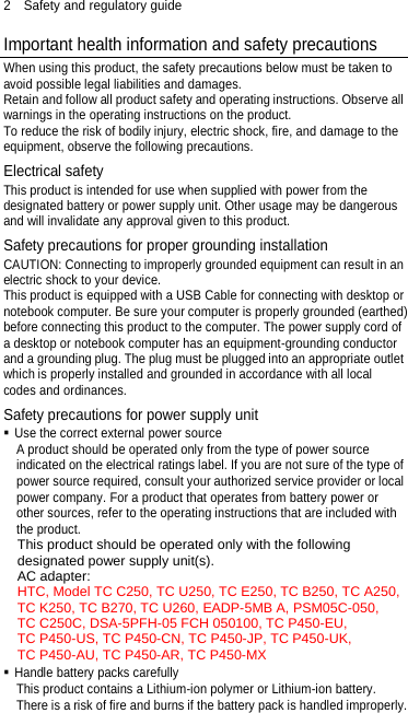 2  Safety and regulatory guide Important health information and safety precautions When using this product, the safety precautions below must be taken to avoid possible legal liabilities and damages. Retain and follow all product safety and operating instructions. Observe all warnings in the operating instructions on the product. To reduce the risk of bodily injury, electric shock, fire, and damage to the equipment, observe the following precautions. Electrical safety This product is intended for use when supplied with power from the designated battery or power supply unit. Other usage may be dangerous and will invalidate any approval given to this product. Safety precautions for proper grounding installation CAUTION: Connecting to improperly grounded equipment can result in an electric shock to your device. This product is equipped with a USB Cable for connecting with desktop or notebook computer. Be sure your computer is properly grounded (earthed) before connecting this product to the computer. The power supply cord of a desktop or notebook computer has an equipment-grounding conductor and a grounding plug. The plug must be plugged into an appropriate outlet which is properly installed and grounded in accordance with all local codes and ordinances. Safety precautions for power supply unit  Use the correct external power source A product should be operated only from the type of power source indicated on the electrical ratings label. If you are not sure of the type of power source required, consult your authorized service provider or local power company. For a product that operates from battery power or other sources, refer to the operating instructions that are included with the product. This product should be operated only with the following designated power supply unit(s). AC adapter: HTC, Model TC C250, TC U250, TC E250, TC B250, TC A250, TC K250, TC B270, TC U260, EADP-5MB A, PSM05C-050, TC C250C, DSA-5PFH-05 FCH 050100, TC P450-EU, TC P450-US, TC P450-CN, TC P450-JP, TC P450-UK, TC P450-AU, TC P450-AR, TC P450-MX  Handle battery packs carefully This product contains a Lithium-ion polymer or Lithium-ion battery. There is a risk of fire and burns if the battery pack is handled improperly. 
