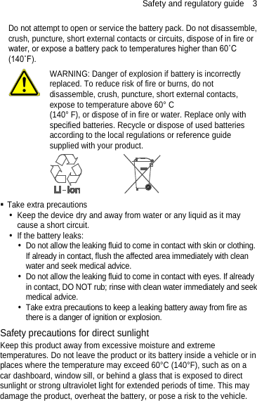 Safety and regulatory guide  3 Do not attempt to open or service the battery pack. Do not disassemble, crush, puncture, short external contacts or circuits, dispose of in fire or water, or expose a battery pack to temperatures higher than 60˚C (140˚F).  WARNING: Danger of explosion if battery is incorrectly replaced. To reduce risk of fire or burns, do not disassemble, crush, puncture, short external contacts, expose to temperature above 60° C   (140° F), or dispose of in fire or water. Replace only with specified batteries. Recycle or dispose of used batteries according to the local regulations or reference guide supplied with your product.   Take extra precautions  Keep the device dry and away from water or any liquid as it may cause a short circuit.    If the battery leaks:    Do not allow the leaking fluid to come in contact with skin or clothing. If already in contact, flush the affected area immediately with clean water and seek medical advice.    Do not allow the leaking fluid to come in contact with eyes. If already in contact, DO NOT rub; rinse with clean water immediately and seek medical advice.    Take extra precautions to keep a leaking battery away from fire as there is a danger of ignition or explosion.   Safety precautions for direct sunlight Keep this product away from excessive moisture and extreme temperatures. Do not leave the product or its battery inside a vehicle or in places where the temperature may exceed 60°C (140°F), such as on a car dashboard, window sill, or behind a glass that is exposed to direct sunlight or strong ultraviolet light for extended periods of time. This may damage the product, overheat the battery, or pose a risk to the vehicle.      
