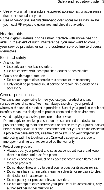 Safety and regulatory guide  5  Use only original manufacturer-approved accessories, or accessories that do not contain any metal.  Use of non-original manufacturer-approved accessories may violate your local RF exposure guidelines and should be avoided.  Hearing aids Some digital wireless phones may interfere with some hearing aids. In the event of such interference, you may want to consult your service provider, or call the customer service line to discuss alternatives Electrical safety  Accessories  Use only approved accessories.  Do not connect with incompatible products or accessories.  Faulty and damaged products  Do not attempt to disassemble this product or its accessory.  Only qualified personnel must service or repair this product or its accessory.   General precautions You alone are responsible for how you use your product and any consequences of its use. You must always switch off your product wherever the use of a product is prohibited. Use of your product is subject to safety measures designed to protect users and their environment.  Avoid applying excessive pressure to the device Do not apply excessive pressure on the screen and the device to prevent damaging them and remove the device from your pants’ pocket before sitting down. It is also recommended that you store the device in a protective case and only use the device stylus or your finger when interacting with the touch screen. Cracked display screens due to improper handling are not covered by the warranty.  Protect your product  Always treat your product and its accessories with care and keep them in a clean and dust-free place.  Do not expose your product or its accessories to open flames or lit tobacco products.  Do not drop, throw or try to bend your product or its accessories.  Do not use harsh chemicals, cleaning solvents, or aerosols to clean the device or its accessories.  Do not paint your product or its accessories.  Do not attempt to disassemble your product or its accessories, only authorised personnel must do so. 