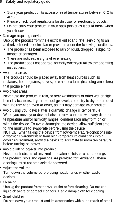 6  Safety and regulatory guide  Store your product or its accessories at temperatures between 0°C to 40°C.  Please check local regulations for disposal of electronic products.  Do not carry your product in your back pocket as it could break when you sit down.  Damage requiring service Unplug the product from the electrical outlet and refer servicing to an authorized service technician or provider under the following conditions:  The product has been exposed to rain or liquid, dropped, subject to impact or damaged.  There are noticeable signs of overheating.  The product does not operate normally when you follow the operating instructions.  Avoid hot areas The product should be placed away from heat sources such as radiators, heat registers, stoves, or other products (including amplifiers) that produce heat.  Avoid wet areas Never use the product in rain, or near washbasins or other wet or high humidity locations. If your product gets wet, do not try to dry the product with the use of an oven or dryer, as this may damage your product.  Avoid using your device after a dramatic change in temperature When you move your device between environments with very different temperature and/or humidity ranges, condensation may form on or within the device. To avoid damaging the device, allow sufficient time for the moisture to evaporate before using the device. NOTICE: When taking the device from low-temperature conditions into a warmer environment or from high-temperature conditions into a cooler environment, allow the device to acclimate to room temperature before turning on power.  Avoid pushing objects into product Never push objects of any kind into cabinet slots or other openings in the product. Slots and openings are provided for ventilation. These openings must not be blocked or covered.  Adjust the volume Turn down the volume before using headphones or other audio devices.  Cleaning Unplug the product from the wall outlet before cleaning. Do not use liquid cleaners or aerosol cleaners. Use a damp cloth for cleaning.    Small children Do not leave your product and its accessories within the reach of small 