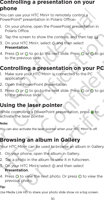 10EnglishControlling a presentation on your phoneYou can use your HTC Mini+ to remotely control a PowerPoint® presentation in Polaris Oce.1.  On your phone, open the PowerPoint presentation in Polaris Oce.2.  Tap the screen to show the controls, and then tap  .3.  On your HTC Mini+, select   and then select Presentation. 4.  Press   or   to go to the next slide. Press   or   to go to the previous slide.Controlling a presentation on your PC1.  Make sure your HTC Mini+ is connected to the PC application.2.  Open the PowerPoint presentation.3.  Press   or   to go to the next slide. Press   or   to go to the previous slide.Using the laser pointerWhile controlling a PowerPoint presentation, press   to activate the laser pointer.Note:You can also activate the laser pointer when your HTC Mini+ is o.Browsing an album in GalleryYour HTC Mini+ can be used to browse an album in Gallery. 1.  On your phone, open the album in Gallery.2.  Tap a photo in the album to view it in fullscreen.3.  On your HTC Mini+, select   and then select Presentation. 4.  Press   to view the next photo. Or press   to view the previous photo.Tip:Use Media Link HD to share your photo slide show on a big screen.HTC Confidential for Certification HTC Confidential for Certification