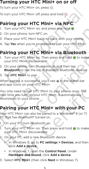 5EnglishTurning your HTC Mini+ on or oTo turn your HTC Mini+ on, press  .To turn your HTC Mini+ o, press and hold  . Pairing your HTC Mini+ via NFC1.  Turn your HTC Mini+ on, and press and hold  .2.  On your phone, turn NFC on.3.  Place your HTC Mini+ back-to-back with your phone. 4.  Tap Ye s when you’re prompted to pair your HTC Mini+.Pairing your HTC Mini+ via Bluetooth1.  Turn your HTC Mini+ on. Then press and hold   to make your HTC Mini+ discoverable.2.  On your phone, turn Bluetooth on and then tap Bluetooth to see the list of available Bluetooth devices. 3.  Tap HTC Mini+ to pair. When pairing is successful, you’ll see   in the status bar and app icons on your HTC Mini+. You only need to pair HTC Mini+ to your phone once. The next time you turn on your HTC Mini+, it automatically reconnects to your phone.Pairing your HTC Mini+ with your PCYour HTC Mini+ can also be paired to a Windows® 8 (or 7) PC that has Bluetooth® turned on.1.  On your PC, turn Bluetooth on.1.  Turn your HTC Mini+ on. Then press and hold   to make your HTC Mini+ discoverable.2.  On your PC, add a new Bluetooth device. • In Windows 8, go to PC settings &gt; Devices, and then click Add a device. • In Windows 7, open the Control Panel. Under Hardware and Sound, click Add a device. 3.  Select HTC Mini+ (then click Next in Windows 7). HTC Confidential for Certification HTC Confidential for Certification