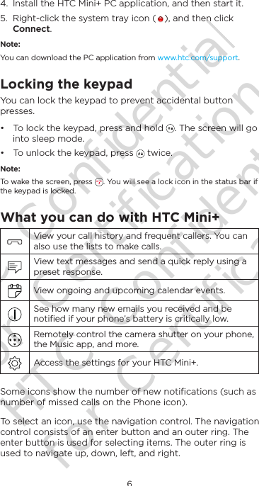 6English4.  Install the HTC Mini+ PC application, and then start it.5.  Right-click the system tray icon ( ), and then click Connect.Note:You can download the PC application from www.htc.com/support.Locking the keypadYou can lock the keypad to prevent accidental button presses. • To lock the keypad, press and hold  . The screen will go into sleep mode.• To unlock the keypad, press   twice.Note:To wake the screen, press  . You will see a lock icon in the status bar if the keypad is locked.What you can do with HTC Mini+ View your call history and frequent callers. You can also use the lists to make calls. View text messages and send a quick reply using a preset response. View ongoing and upcoming calendar events. See how many new emails you received and be notiﬁed if your phone’s battery is critically low. Remotely control the camera shutter on your phone, the Music app, and more. Access the settings for your HTC Mini+.Some icons show the number of new notiﬁcations (such as number of missed calls on the Phone icon).To select an icon, use the navigation control. The navigation control consists of an enter button and an outer ring. The enter button is used for selecting items. The outer ring is used to navigate up, down, left, and right.HTC Confidential for Certification HTC Confidential for Certification