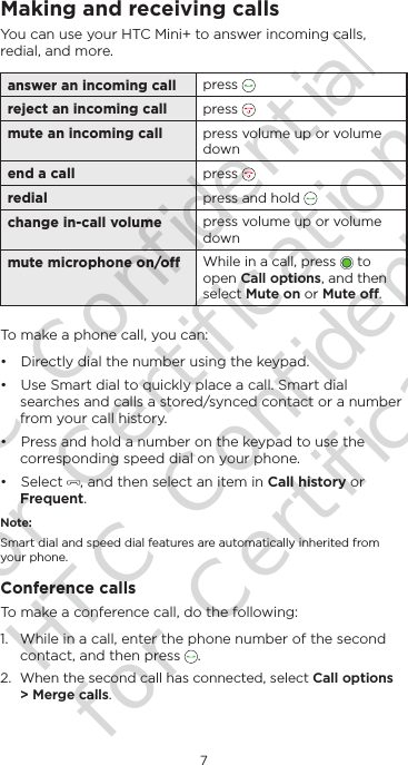 7EnglishMaking and receiving callsYou can use your HTC Mini+ to answer incoming calls, redial, and more.answer an incoming call press   reject an incoming call press   mute an incoming call press volume up or volume downend a call press   redial press and hold   change in-call volume press volume up or volume downmute microphone on/o While in a call, press   to open Call options, and then select Mute on or Mute o.To make a phone call, you can:• Directly dial the number using the keypad. • Use Smart dial to quickly place a call. Smart dial searches and calls a stored/synced contact or a number from your call history.• Press and hold a number on the keypad to use the corresponding speed dial on your phone.• Select  , and then select an item in Call history or Frequent.Note:Smart dial and speed dial features are automatically inherited from your phone.Conference callsTo make a conference call, do the following:1.  While in a call, enter the phone number of the second contact, and then press  .2.  When the second call has connected, select Call options &gt; Merge calls.HTC Confidential for Certification HTC Confidential for Certification