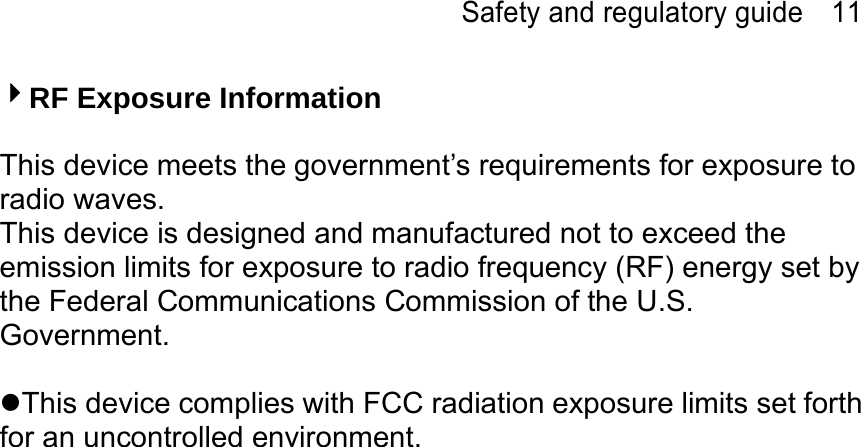 Safety and regulatory guide    11 4RF Exposure Information  This device meets the government’s requirements for exposure to radio waves. This device is designed and manufactured not to exceed the emission limits for exposure to radio frequency (RF) energy set by the Federal Communications Commission of the U.S. Government.  This device complies with FCC radiation exposure limits set forth for an uncontrolled environment. 