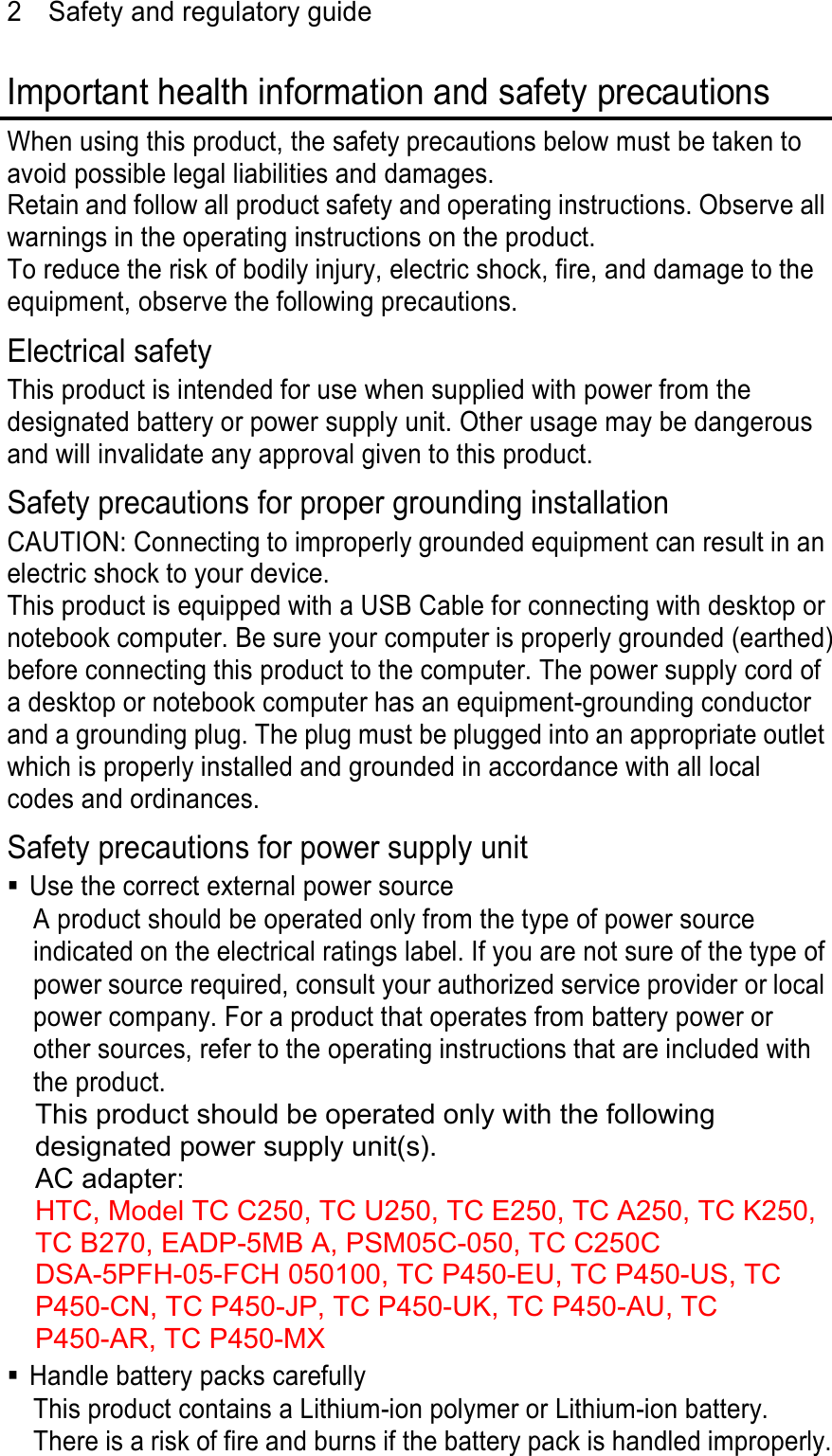 2  Safety and regulatory guide Important health information and safety precautions When using this product, the safety precautions below must be taken to avoid possible legal liabilities and damages. Retain and follow all product safety and operating instructions. Observe all warnings in the operating instructions on the product. To reduce the risk of bodily injury, electric shock, fire, and damage to the equipment, observe the following precautions. Electrical safety This product is intended for use when supplied with power from the designated battery or power supply unit. Other usage may be dangerous and will invalidate any approval given to this product. Safety precautions for proper grounding installation CAUTION: Connecting to improperly grounded equipment can result in an electric shock to your device. This product is equipped with a USB Cable for connecting with desktop or notebook computer. Be sure your computer is properly grounded (earthed) before connecting this product to the computer. The power supply cord of a desktop or notebook computer has an equipment-grounding conductor and a grounding plug. The plug must be plugged into an appropriate outlet which is properly installed and grounded in accordance with all local codes and ordinances. Safety precautions for power supply unit   Use the correct external power source A product should be operated only from the type of power source indicated on the electrical ratings label. If you are not sure of the type of power source required, consult your authorized service provider or local power company. For a product that operates from battery power or other sources, refer to the operating instructions that are included with the product. This product should be operated only with the following designated power supply unit(s). AC adapter: HTC, Model TC C250, TC U250, TC E250, TC A250, TC K250, TC B270, EADP-5MB A, PSM05C-050, TC C250C DSA-5PFH-05-FCH 050100, TC P450-EU, TC P450-US, TC P450-CN, TC P450-JP, TC P450-UK, TC P450-AU, TC P450-AR, TC P450-MX   Handle battery packs carefully This product contains a Lithium-ion polymer or Lithium-ion battery. There is a risk of fire and burns if the battery pack is handled improperly. 