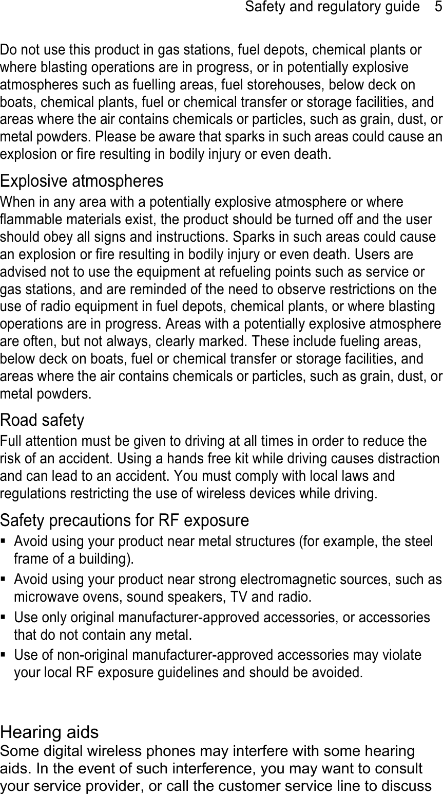 Safety and regulatory guide    5 Do not use this product in gas stations, fuel depots, chemical plants or where blasting operations are in progress, or in potentially explosive atmospheres such as fuelling areas, fuel storehouses, below deck on boats, chemical plants, fuel or chemical transfer or storage facilities, and areas where the air contains chemicals or particles, such as grain, dust, or metal powders. Please be aware that sparks in such areas could cause an explosion or fire resulting in bodily injury or even death. Explosive atmospheres When in any area with a potentially explosive atmosphere or where flammable materials exist, the product should be turned off and the user should obey all signs and instructions. Sparks in such areas could cause an explosion or fire resulting in bodily injury or even death. Users are advised not to use the equipment at refueling points such as service or gas stations, and are reminded of the need to observe restrictions on the use of radio equipment in fuel depots, chemical plants, or where blasting operations are in progress. Areas with a potentially explosive atmosphere are often, but not always, clearly marked. These include fueling areas, below deck on boats, fuel or chemical transfer or storage facilities, and areas where the air contains chemicals or particles, such as grain, dust, or metal powders. Road safety Full attention must be given to driving at all times in order to reduce the risk of an accident. Using a hands free kit while driving causes distraction and can lead to an accident. You must comply with local laws and regulations restricting the use of wireless devices while driving. Safety precautions for RF exposure   Avoid using your product near metal structures (for example, the steel frame of a building).   Avoid using your product near strong electromagnetic sources, such as microwave ovens, sound speakers, TV and radio.   Use only original manufacturer-approved accessories, or accessories that do not contain any metal.   Use of non-original manufacturer-approved accessories may violate your local RF exposure guidelines and should be avoided.   Hearing aids Some digital wireless phones may interfere with some hearing aids. In the event of such interference, you may want to consult your service provider, or call the customer service line to discuss 