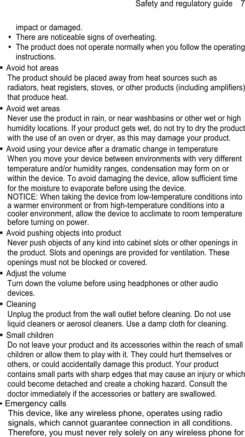 Safety and regulatory guide    7 impact or damaged.   There are noticeable signs of overheating.   The product does not operate normally when you follow the operating instructions.   Avoid hot areas The product should be placed away from heat sources such as radiators, heat registers, stoves, or other products (including amplifiers) that produce heat.   Avoid wet areas Never use the product in rain, or near washbasins or other wet or high humidity locations. If your product gets wet, do not try to dry the product with the use of an oven or dryer, as this may damage your product.   Avoid using your device after a dramatic change in temperature When you move your device between environments with very different temperature and/or humidity ranges, condensation may form on or within the device. To avoid damaging the device, allow sufficient time for the moisture to evaporate before using the device. NOTICE: When taking the device from low-temperature conditions into a warmer environment or from high-temperature conditions into a cooler environment, allow the device to acclimate to room temperature before turning on power.   Avoid pushing objects into product Never push objects of any kind into cabinet slots or other openings in the product. Slots and openings are provided for ventilation. These openings must not be blocked or covered.  Adjust the volume Turn down the volume before using headphones or other audio devices.  Cleaning Unplug the product from the wall outlet before cleaning. Do not use liquid cleaners or aerosol cleaners. Use a damp cloth for cleaning.    Small children Do not leave your product and its accessories within the reach of small children or allow them to play with it. They could hurt themselves or others, or could accidentally damage this product. Your product contains small parts with sharp edges that may cause an injury or which could become detached and create a choking hazard. Consult the doctor immediately if the accessories or battery are swallowed. ▪ Emergency calls This device, like any wireless phone, operates using radio signals, which cannot guarantee connection in all conditions. Therefore, you must never rely solely on any wireless phone for 
